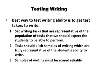Testing Writing
• Best way to test writing ability is to get test
takers to write.
1. Set writing tasks that are representative of the
population of tasks that we should expect the
students to be able to perform.
2. Tasks should elicit samples of writing which are
truly representative of the student’s ability to
write.
3. Samples of writing must be scored reliably.
 