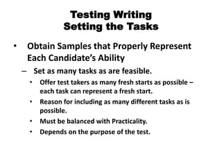 Testing Writing
Setting the Tasks
• Obtain Samples that Properly Represent
Each Candidate’s Ability
– Set as many tasks as are feasible.
• Offer test takers as many fresh starts as possible –
each task can represent a fresh start.
• Reason for including as many different tasks as is
possible.
• Must be balanced with Practicality.
• Depends on the purpose of the test.
 