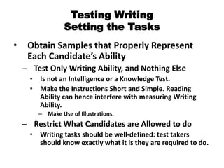 Testing Writing
Setting the Tasks
• Obtain Samples that Properly Represent
Each Candidate’s Ability
– Test Only Writing Ability, and Nothing Else
• Is not an Intelligence or a Knowledge Test.
• Make the Instructions Short and Simple. Reading
Ability can hence interfere with measuring Writing
Ability.
– Make Use of Illustrations.
– Restrict What Candidates are Allowed to do
• Writing tasks should be well-defined: test takers
should know exactly what it is they are required to do.
 