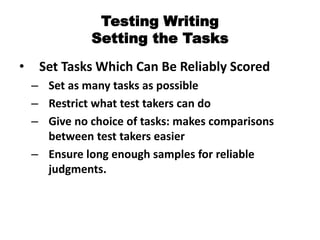 Testing Writing
Setting the Tasks
• Set Tasks Which Can Be Reliably Scored
– Set as many tasks as possible
– Restrict what test takers can do
– Give no choice of tasks: makes comparisons
between test takers easier
– Ensure long enough samples for reliable
judgments.
 
