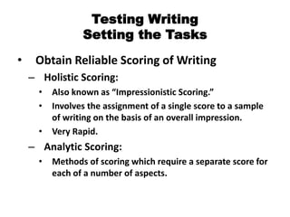 Testing Writing
Setting the Tasks
• Obtain Reliable Scoring of Writing
– Holistic Scoring:
• Also known as “Impressionistic Scoring.”
• Involves the assignment of a single score to a sample
of writing on the basis of an overall impression.
• Very Rapid.
– Analytic Scoring:
• Methods of scoring which require a separate score for
each of a number of aspects.
 