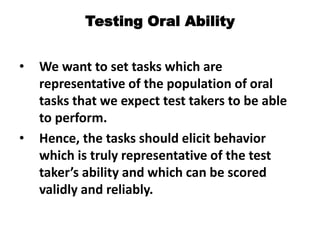 Testing Oral Ability
• We want to set tasks which are
representative of the population of oral
tasks that we expect test takers to be able
to perform.
• Hence, the tasks should elicit behavior
which is truly representative of the test
taker’s ability and which can be scored
validly and reliably.
 