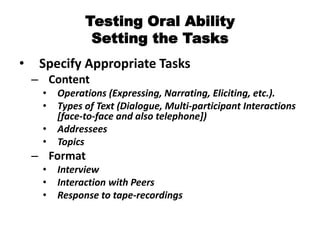 Testing Oral Ability
Setting the Tasks
• Specify Appropriate Tasks
– Content
• Operations (Expressing, Narrating, Eliciting, etc.).
• Types of Text (Dialogue, Multi-participant Interactions
[face-to-face and also telephone])
• Addressees
• Topics
– Format
• Interview
• Interaction with Peers
• Response to tape-recordings
 
