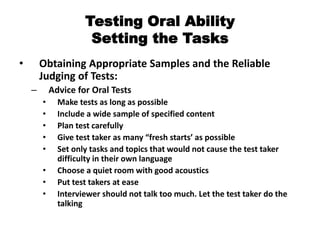 Testing Oral Ability
Setting the Tasks
• Obtaining Appropriate Samples and the Reliable
Judging of Tests:
– Advice for Oral Tests
• Make tests as long as possible
• Include a wide sample of specified content
• Plan test carefully
• Give test taker as many “fresh starts’ as possible
• Set only tasks and topics that would not cause the test taker
difficulty in their own language
• Choose a quiet room with good acoustics
• Put test takers at ease
• Interviewer should not talk too much. Let the test taker do the
talking
 