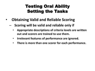 Testing Oral Ability
Setting the Tasks
• Obtaining Valid and Reliable Scoring
– Scoring will be valid and reliable only if
• Appropriate descriptions of criteria levels are written
out and scorers are trained to use them.
• Irrelevant features of performance are ignored.
• There is more than one scorer for each performance.
 