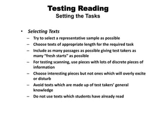 Testing Reading
Setting the Tasks
• Selecting Texts
– Try to select a representative sample as possible
– Choose texts of appropriate length for the required task
– Include as many passages as possible giving test takers as
many “fresh starts” as possible
– For testing scanning, use pieces with lots of discrete pieces of
information
– Choose interesting pieces but not ones which will overly excite
or disturb
– Avoid texts which are made up of test takers’ general
knowledge
– Do not use texts which students have already read
 