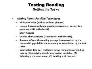 Testing Reading
Setting the Tasks
• Writing Items: Possible Techniques
– Multiple Choice (with or without pictures)
– Unique Answer (only one possible answer: e.g. answer to a
question or fill in the blank)
– Short Answer
– Guided Short Answers (students fill in the blanks).
– Summary Cloze: the reading passage is summarized by the
tester with gaps left in the summary for completion by the test
taker.
– Information Transfer: test taker shows completion of reading
task by (1) supplying simple information in a table, (2)
following a route on a map, (3) labeling a picture, etc.
 