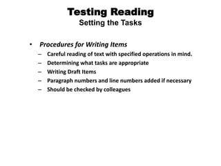 Testing Reading
Setting the Tasks
• Procedures for Writing Items
– Careful reading of text with specified operations in mind.
– Determining what tasks are appropriate
– Writing Draft Items
– Paragraph numbers and line numbers added if necessary
– Should be checked by colleagues
 