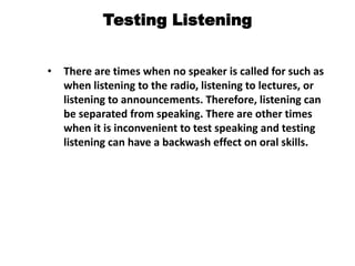 Testing Listening
• There are times when no speaker is called for such as
when listening to the radio, listening to lectures, or
listening to announcements. Therefore, listening can
be separated from speaking. There are other times
when it is inconvenient to test speaking and testing
listening can have a backwash effect on oral skills.
 
