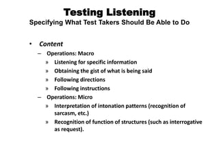 Testing Listening
Specifying What Test Takers Should Be Able to Do
• Content
– Operations: Macro
» Listening for specific information
» Obtaining the gist of what is being said
» Following directions
» Following instructions
– Operations: Micro
» Interpretation of intonation patterns (recognition of
sarcasm, etc.)
» Recognition of function of structures (such as interrogative
as request).
 