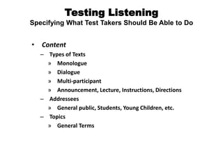 Testing Listening
Specifying What Test Takers Should Be Able to Do
• Content
– Types of Texts
» Monologue
» Dialogue
» Multi-participant
» Announcement, Lecture, Instructions, Directions
– Addressees
» General public, Students, Young Children, etc.
– Topics
» General Terms
 