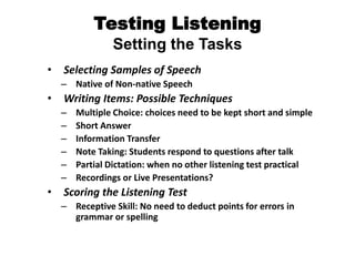 Testing Listening
Setting the Tasks
• Selecting Samples of Speech
– Native of Non-native Speech
• Writing Items: Possible Techniques
– Multiple Choice: choices need to be kept short and simple
– Short Answer
– Information Transfer
– Note Taking: Students respond to questions after talk
– Partial Dictation: when no other listening test practical
– Recordings or Live Presentations?
• Scoring the Listening Test
– Receptive Skill: No need to deduct points for errors in
grammar or spelling
 