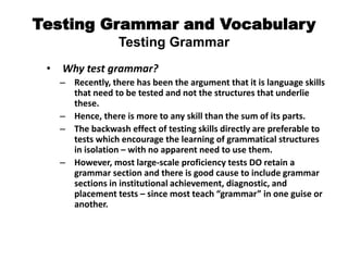 Testing Grammar and Vocabulary
Testing Grammar
• Why test grammar?
– Recently, there has been the argument that it is language skills
that need to be tested and not the structures that underlie
these.
– Hence, there is more to any skill than the sum of its parts.
– The backwash effect of testing skills directly are preferable to
tests which encourage the learning of grammatical structures
in isolation – with no apparent need to use them.
– However, most large-scale proficiency tests DO retain a
grammar section and there is good cause to include grammar
sections in institutional achievement, diagnostic, and
placement tests – since most teach “grammar” in one guise or
another.
 
