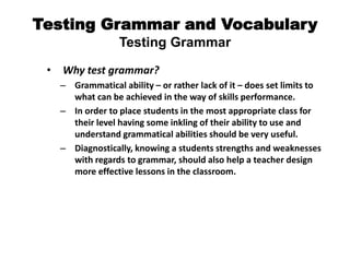 Testing Grammar and Vocabulary
Testing Grammar
• Why test grammar?
– Grammatical ability – or rather lack of it – does set limits to
what can be achieved in the way of skills performance.
– In order to place students in the most appropriate class for
their level having some inkling of their ability to use and
understand grammatical abilities should be very useful.
– Diagnostically, knowing a students strengths and weaknesses
with regards to grammar, should also help a teacher design
more effective lessons in the classroom.
 