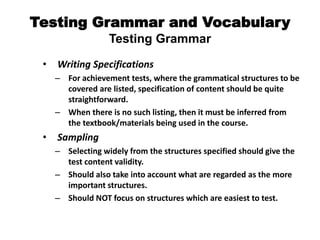 Testing Grammar and Vocabulary
Testing Grammar
• Writing Specifications
– For achievement tests, where the grammatical structures to be
covered are listed, specification of content should be quite
straightforward.
– When there is no such listing, then it must be inferred from
the textbook/materials being used in the course.
• Sampling
– Selecting widely from the structures specified should give the
test content validity.
– Should also take into account what are regarded as the more
important structures.
– Should NOT focus on structures which are easiest to test.
 