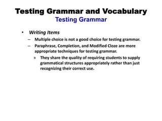 Testing Grammar and Vocabulary
Testing Grammar
• Writing Items
– Multiple choice is not a good choice for testing grammar.
– Paraphrase, Completion, and Modified Cloze are more
appropriate techniques for testing grammar.
» They share the quality of requiring students to supply
grammatical structures appropriately rather than just
recognizing their correct use.
 