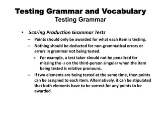 Testing Grammar and Vocabulary
Testing Grammar
• Scoring Production Grammar Tests
– Points should only be awarded for what each item is testing.
– Nothing should be deducted for non-grammatical errors or
errors in grammar not being tested.
» For example, a test taker should not be penalized for
missing the -s on the third-person singular when the item
being tested is relative pronouns.
– If two elements are being tested at the same time, then points
can be assigned to each item. Alternatively, it can be stipulated
that both elements have to be correct for any points to be
awarded.
 
