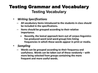 Testing Grammar and Vocabulary
Testing Vocabulary
• Writing Specifications
– All vocabulary items introduced to the students in class should
be included in the specifications.
– Items should be grouped according to their relative
importance.
» Recently, the lexical approach born out of corpus linguistics
has produced word (and word group) lists listing
frequencies in which these words appear in print or media.
• Sampling
– Words can be grouped according to their frequency and
usefulness. Words can be taken out of these randomly – with
more being selected from groups containing the more
frequent and more useful words.
 