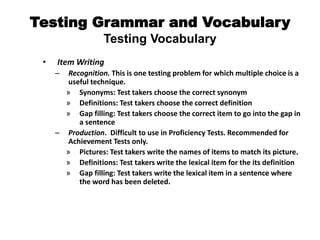 Testing Grammar and Vocabulary
Testing Vocabulary
• Item Writing
– Recognition. This is one testing problem for which multiple choice is a
useful technique.
» Synonyms: Test takers choose the correct synonym
» Definitions: Test takers choose the correct definition
» Gap filling: Test takers choose the correct item to go into the gap in
a sentence
– Production. Difficult to use in Proficiency Tests. Recommended for
Achievement Tests only.
» Pictures: Test takers write the names of items to match its picture.
» Definitions: Test takers write the lexical item for the its definition
» Gap filling: Test takers write the lexical item in a sentence where
the word has been deleted.
 