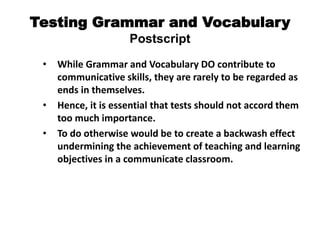 Testing Grammar and Vocabulary
Postscript
• While Grammar and Vocabulary DO contribute to
communicative skills, they are rarely to be regarded as
ends in themselves.
• Hence, it is essential that tests should not accord them
too much importance.
• To do otherwise would be to create a backwash effect
undermining the achievement of teaching and learning
objectives in a communicate classroom.
 