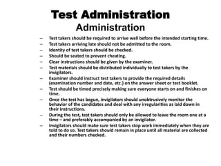 Test Administration
Administration
– Test takers should be required to arrive well before the intended starting time.
– Test takers arriving late should not be admitted to the room.
– Identity of test takers should be checked.
– Should be seated to prevent cheating.
– Clear instructions should be given by the examiner.
– Test materials should be distributed individually to test takers by the
invigilators.
– Examiner should instruct test takers to provide the required details
(examination number and date, etc.) on the answer sheet or test booklet.
– Test should be timed precisely making sure everyone starts on and finishes on
time.
– Once the test has begun, invigilators should unobtrusively monitor the
behavior of the candidates and deal with any irregularities as laid down in
their instructions.
– During the test, test takers should only be allowed to leave the room one at a
time – and preferably accompanied by an invigilator.
– Invigilators should make sure test takers stop work immediately when they are
told to do so. Test takers should remain in place until all material are collected
and their numbers checked.
 