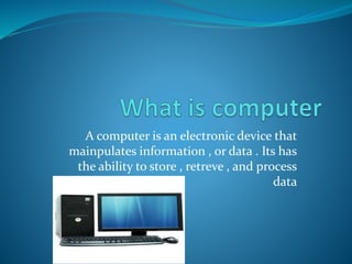 A computer is an electronic device that
mainpulates information , or data . Its has
the ability to store , retreve , and process
data
 