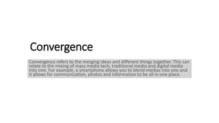 Convergence
Convergence refers to the merging ideas and different things together. This can
relate to the mixing of mass media tech, traditional media and digital media
into one. For example, a smartphone allows you to blend medias into one and
it allows for communication, photos and information to be all in one place.
 