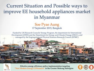 Current Situation and Possible ways to
improve EE household appliances market
in Myanmar
Effective energy efficiency policy implementation targeting
“New Modern Energy CONsumers” in the Greater Mekong Subregion
Soe Pyae Aung
17 September 2015, Bangkok
Funded by UK Research Councils’ Energy Program, the department for International
Development (DFID) and the Department for Energy and Climate Change (DECC), and
managed by the Engineering and Physical Sciences Research Council (EPSRC)
 