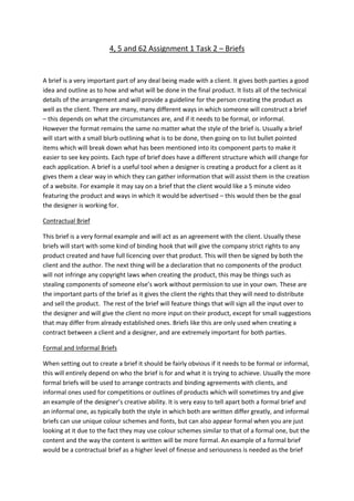 4, 5 and 62 Assignment 1 Task 2 – Briefs
A brief is a very important part of any deal being made with a client. It gives both parties a good
idea and outline as to how and what will be done in the final product. It lists all of the technical
details of the arrangement and will provide a guideline for the person creating the product as
well as the client. There are many, many different ways in which someone will construct a brief
– this depends on what the circumstances are, and if it needs to be formal, or informal.
However the format remains the same no matter what the style of the brief is. Usually a brief
will start with a small blurb outlining what is to be done, then going on to list bullet pointed
items which will break down what has been mentioned into its component parts to make it
easier to see key points. Each type of brief does have a different structure which will change for
each application. A brief is a useful tool when a designer is creating a product for a client as it
gives them a clear way in which they can gather information that will assist them in the creation
of a website. For example it may say on a brief that the client would like a 5 minute video
featuring the product and ways in which it would be advertised – this would then be the goal
the designer is working for.
Contractual Brief
This brief is a very formal example and will act as an agreement with the client. Usually these
briefs will start with some kind of binding hook that will give the company strict rights to any
product created and have full licencing over that product. This will then be signed by both the
client and the author. The next thing will be a declaration that no components of the product
will not infringe any copyright laws when creating the product, this may be things such as
stealing components of someone else’s work without permission to use in your own. These are
the important parts of the brief as it gives the client the rights that they will need to distribute
and sell the product. The rest of the brief will feature things that will sign all the input over to
the designer and will give the client no more input on their product, except for small suggestions
that may differ from already established ones. Briefs like this are only used when creating a
contract between a client and a designer, and are extremely important for both parties.
Formal and Informal Briefs
When setting out to create a brief it should be fairly obvious if it needs to be formal or informal,
this will entirely depend on who the brief is for and what it is trying to achieve. Usually the more
formal briefs will be used to arrange contracts and binding agreements with clients, and
informal ones used for competitions or outlines of products which will sometimes try and give
an example of the designer’s creative ability. It is very easy to tell apart both a formal brief and
an informal one, as typically both the style in which both are written differ greatly, and informal
briefs can use unique colour schemes and fonts, but can also appear formal when you are just
looking at it due to the fact they may use colour schemes similar to that of a formal one, but the
content and the way the content is written will be more formal. An example of a formal brief
would be a contractual brief as a higher level of finesse and seriousness is needed as the brief
 