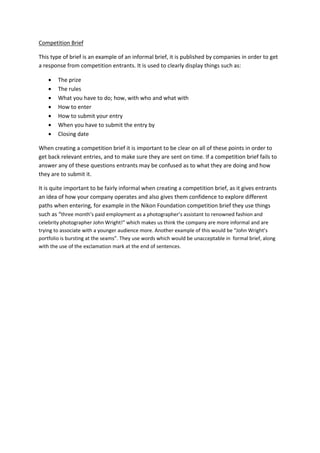 Competition Brief
This type of brief is an example of an informal brief, it is published by companies in order to get
a response from competition entrants. It is used to clearly display things such as:
The prize
The rules
What you have to do; how, with who and what with
How to enter
How to submit your entry
When you have to submit the entry by
Closing date
When creating a competition brief it is important to be clear on all of these points in order to
get back relevant entries, and to make sure they are sent on time. If a competition brief fails to
answer any of these questions entrants may be confused as to what they are doing and how
they are to submit it.
It is quite important to be fairly informal when creating a competition brief, as it gives entrants
an idea of how your company operates and also gives them confidence to explore different
paths when entering, for example in the Nikon Foundation competition brief they use things
such as “three month’s paid employment as a photographer’s assistant to renowned fashion and
celebrity photographer John Wright!” which makes us think the company are more informal and are
trying to associate with a younger audience more. Another example of this would be “John Wright’s
portfolio is bursting at the seams”. They use words which would be unacceptable in formal brief, along
with the use of the exclamation mark at the end of sentences.
 