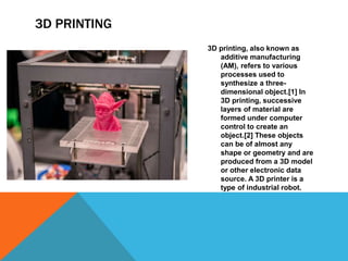 3D PRINTING
3D printing, also known as
additive manufacturing
(AM), refers to various
processes used to
synthesize a three-
dimensional object.[1] In
3D printing, successive
layers of material are
formed under computer
control to create an
object.[2] These objects
can be of almost any
shape or geometry and are
produced from a 3D model
or other electronic data
source. A 3D printer is a
type of industrial robot.
 