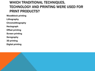 WHICH TRADITIONAL TECHNIQUES,
TECHNOLOGY AND PRINTING WERE USED FOR
PRINT PRODUCTS?
Woodblock printing
Lithography
Chromolithography
Hectograph
Offset printing
Screen printing
Xerography
3D printing
Digital printing
 