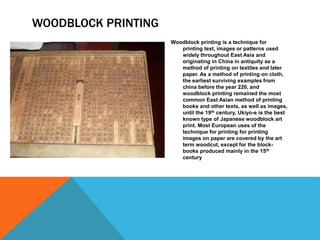 WOODBLOCK PRINTING
Woodblock printing is a technique for
printing text, images or patterns used
widely throughout East Asia and
originating in China in antiquity as a
method of printing on textiles and later
paper. As a method of printing on cloth,
the earliest surviving examples from
china before the year 220, and
woodblock printing remained the most
common East Asian method of printing
books and other texts, as well as images,
until the 19th century, Ukiyo-e is the best
known type of Japanese woodblock art
print. Most European uses of the
technique for printing for printing
images on paper are covered by the art
term woodcut, except for the block-
books produced mainly in the 15th
century
 