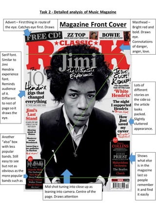 Task 2 - Detailed analysis of Music Magazine
Masthead –
Bright red and
bold. Draws
eye.
Connotations
of danger,
anger, love.
Advert– Firstthing in routeof
the eye. Catches eye first. Draws
people in.
Mid shot tuning into close up as
leaning into camera. Centre of the
page. Draws attention
Serif font.
Similar to
Jimi
Hendrix
experience
font.
Reminds
audience
of it.
Different
to rest of
page so it
draws the
eye.
Shows
what else
is in the
magazine
last so
people
remember
it and find
it easily
Another
“also” box
with less
popular
bands. Still
easy to see
but not as
obvious as the
more popular
bands such as
‘Phil Collins’,
‘The Beatles’
and ‘Jimi
Hendrix’
Lots of
different
stories on
the sideso
the article
looks
packed.
Slightly
cluttered
appearance.
Magazine Front Cover
 