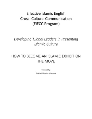 Effective Islamic English
Cross- Cultural Communication
(EIECC Program)
Developing Global Leaders in Presenting
Islamic Culture
HOW TO BECOME AN ISLAMIC EXHIBIT ON
THE MOVE
Prepared by:
Dr Khalid Ibrahim Al Dossary
 