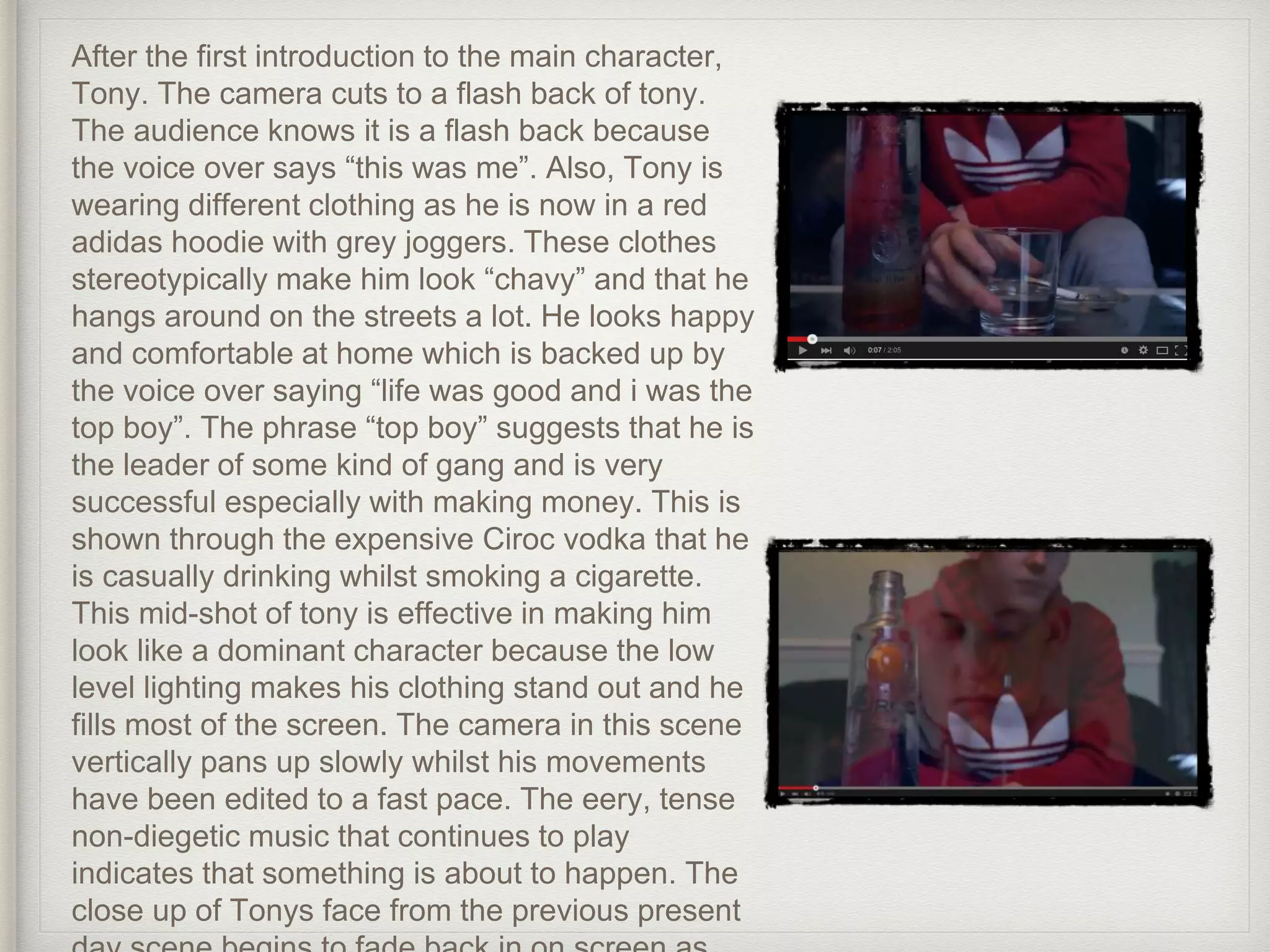 After the first introduction to the main character,
Tony. The camera cuts to a flash back of tony.
The audience knows it is a flash back because
the voice over says “this was me”. Also, Tony is
wearing different clothing as he is now in a red
adidas hoodie with grey joggers. These clothes
stereotypically make him look “chavy” and that he
hangs around on the streets a lot. He looks happy
and comfortable at home which is backed up by
the voice over saying “life was good and i was the
top boy”. The phrase “top boy” suggests that he is
the leader of some kind of gang and is very
successful especially with making money. This is
shown through the expensive Ciroc vodka that he
is casually drinking whilst smoking a cigarette.
This mid-shot of tony is effective in making him
look like a dominant character because the low
level lighting makes his clothing stand out and he
fills most of the screen. The camera in this scene
vertically pans up slowly whilst his movements
have been edited to a fast pace. The eery, tense
non-diegetic music that continues to play
indicates that something is about to happen. The
close up of Tonys face from the previous present
 