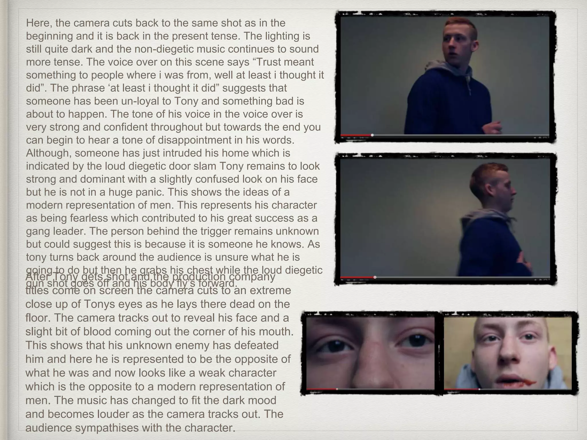Here, the camera cuts back to the same shot as in the
beginning and it is back in the present tense. The lighting is
still quite dark and the non-diegetic music continues to sound
more tense. The voice over on this scene says “Trust meant
something to people where i was from, well at least i thought it
did”. The phrase ‘at least i thought it did” suggests that
someone has been un-loyal to Tony and something bad is
about to happen. The tone of his voice in the voice over is
very strong and confident throughout but towards the end you
can begin to hear a tone of disappointment in his words.
Although, someone has just intruded his home which is
indicated by the loud diegetic door slam Tony remains to look
strong and dominant with a slightly confused look on his face
but he is not in a huge panic. This shows the ideas of a
modern representation of men. This represents his character
as being fearless which contributed to his great success as a
gang leader. The person behind the trigger remains unknown
but could suggest this is because it is someone he knows. As
tony turns back around the audience is unsure what he is
going to do but then he grabs his chest while the loud diegetic
gun shot goes off and his body fly’s forward.
After Tony gets shot and the production company
titles come on screen the camera cuts to an extreme
close up of Tonys eyes as he lays there dead on the
floor. The camera tracks out to reveal his face and a
slight bit of blood coming out the corner of his mouth.
This shows that his unknown enemy has defeated
him and here he is represented to be the opposite of
what he was and now looks like a weak character
which is the opposite to a modern representation of
men. The music has changed to fit the dark mood
and becomes louder as the camera tracks out. The
audience sympathises with the character.
 