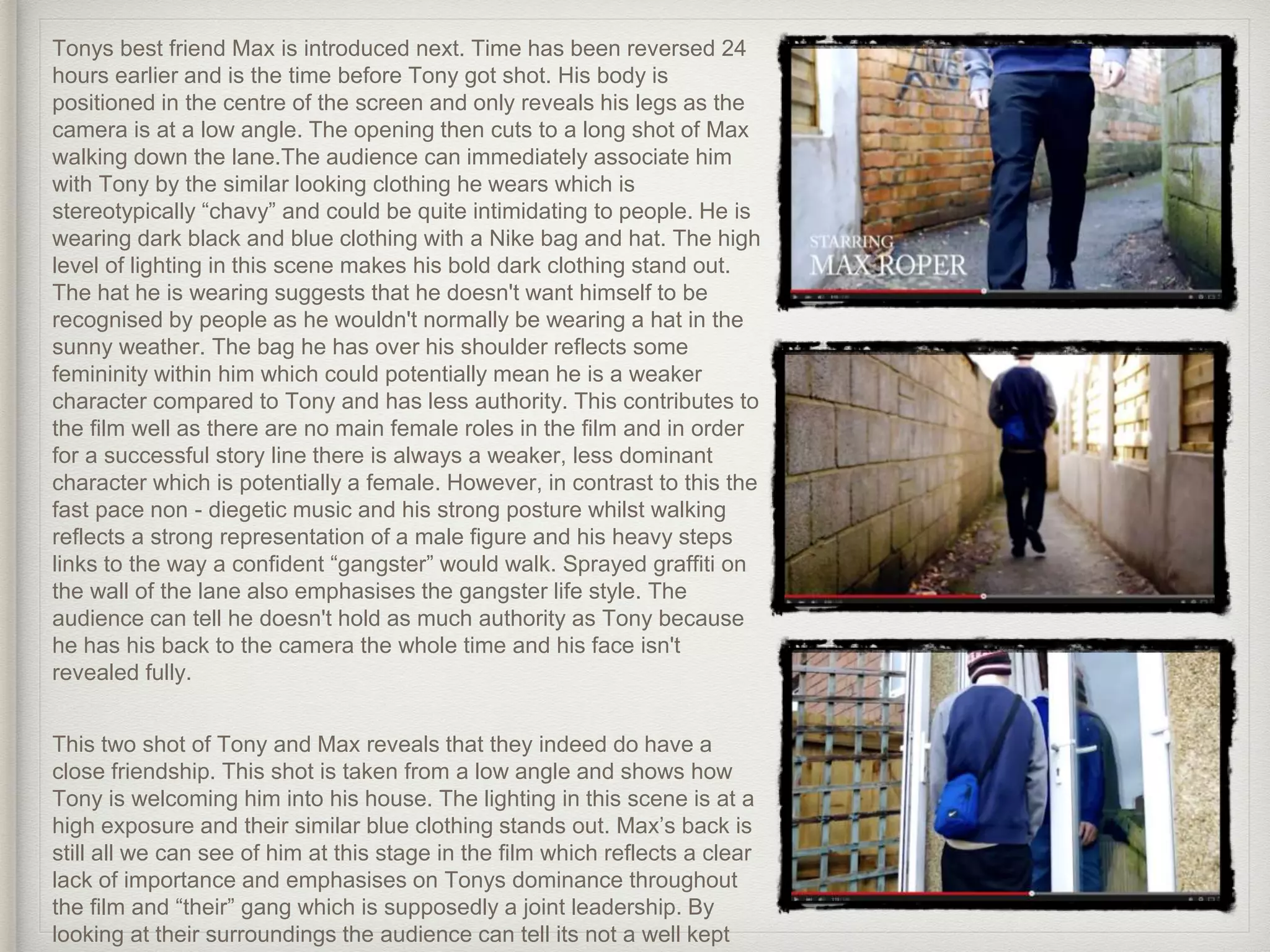 Tonys best friend Max is introduced next. Time has been reversed 24
hours earlier and is the time before Tony got shot. His body is
positioned in the centre of the screen and only reveals his legs as the
camera is at a low angle. The opening then cuts to a long shot of Max
walking down the lane.The audience can immediately associate him
with Tony by the similar looking clothing he wears which is
stereotypically “chavy” and could be quite intimidating to people. He is
wearing dark black and blue clothing with a Nike bag and hat. The high
level of lighting in this scene makes his bold dark clothing stand out.
The hat he is wearing suggests that he doesn't want himself to be
recognised by people as he wouldn't normally be wearing a hat in the
sunny weather. The bag he has over his shoulder reflects some
femininity within him which could potentially mean he is a weaker
character compared to Tony and has less authority. This contributes to
the film well as there are no main female roles in the film and in order
for a successful story line there is always a weaker, less dominant
character which is potentially a female. However, in contrast to this the
fast pace non - diegetic music and his strong posture whilst walking
reflects a strong representation of a male figure and his heavy steps
links to the way a confident “gangster” would walk. Sprayed graffiti on
the wall of the lane also emphasises the gangster life style. The
audience can tell he doesn't hold as much authority as Tony because
he has his back to the camera the whole time and his face isn't
revealed fully.
This two shot of Tony and Max reveals that they indeed do have a
close friendship. This shot is taken from a low angle and shows how
Tony is welcoming him into his house. The lighting in this scene is at a
high exposure and their similar blue clothing stands out. Max’s back is
still all we can see of him at this stage in the film which reflects a clear
lack of importance and emphasises on Tonys dominance throughout
the film and “their” gang which is supposedly a joint leadership. By
looking at their surroundings the audience can tell its not a well kept
 