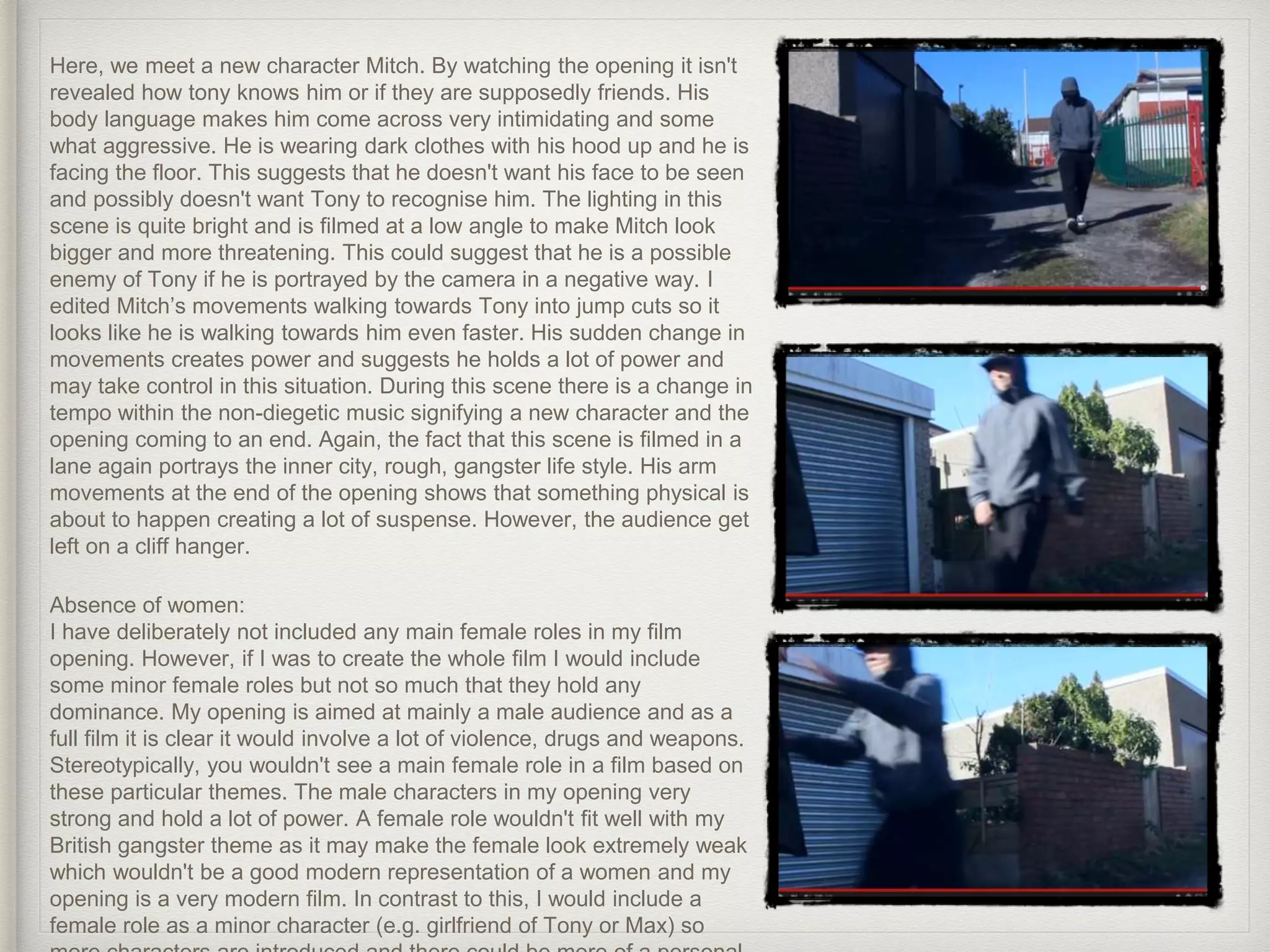 Here, we meet a new character Mitch. By watching the opening it isn't
revealed how tony knows him or if they are supposedly friends. His
body language makes him come across very intimidating and some
what aggressive. He is wearing dark clothes with his hood up and he is
facing the floor. This suggests that he doesn't want his face to be seen
and possibly doesn't want Tony to recognise him. The lighting in this
scene is quite bright and is filmed at a low angle to make Mitch look
bigger and more threatening. This could suggest that he is a possible
enemy of Tony if he is portrayed by the camera in a negative way. I
edited Mitch’s movements walking towards Tony into jump cuts so it
looks like he is walking towards him even faster. His sudden change in
movements creates power and suggests he holds a lot of power and
may take control in this situation. During this scene there is a change in
tempo within the non-diegetic music signifying a new character and the
opening coming to an end. Again, the fact that this scene is filmed in a
lane again portrays the inner city, rough, gangster life style. His arm
movements at the end of the opening shows that something physical is
about to happen creating a lot of suspense. However, the audience get
left on a cliff hanger.
Absence of women:
I have deliberately not included any main female roles in my film
opening. However, if I was to create the whole film I would include
some minor female roles but not so much that they hold any
dominance. My opening is aimed at mainly a male audience and as a
full film it is clear it would involve a lot of violence, drugs and weapons.
Stereotypically, you wouldn't see a main female role in a film based on
these particular themes. The male characters in my opening very
strong and hold a lot of power. A female role wouldn't fit well with my
British gangster theme as it may make the female look extremely weak
which wouldn't be a good modern representation of a women and my
opening is a very modern film. In contrast to this, I would include a
female role as a minor character (e.g. girlfriend of Tony or Max) so
 