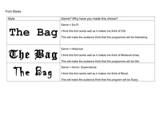 Font Styles
Style Genre? Why have you made this choice?
The Bag
Genre = Sci-Fi.
I think this font works well as it makes me think of CSI.
This will make the audience think that this programme will be Interesting
The Bag
Genre = Historical.
I think this font works well as it makes me think of Medieval times.
This will make the audience think that this programme will be Old.
The Bag
Genre = Horror, Supernatural.
I think this font works well as it makes me think of Blood.
This will make the audience think that this program will be Scary.
 