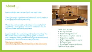 About … 
Lay magistrates hear criminal, family and youth cases. 
Although no legal experience or qualifications are required, full 
training is given including mentoring. 
Magistrates are required to undertake a minimum of 26 half 
day sittings a year (13 days). This can be increased if you are 
required to hear family and youth cases. 
Lay magistrates also work closely with local communities. The 
Magistrates in the Community (MIC) project is as initiative 
which is helping to raise awareness of magistrates and criminal 
justice system. More information can be found at: 
http://www.magistrates-association. 
org.uk/education/magistrates-in-the-community/ 
Other tasks include: 
• Issuing warrants 
• Decisions regarding bail 
• Remanding people in custody 
• Requesting reports 
• Referring cases to other courts 
• Enforcing fines 
• Breaches of existing sentences 
Newburn (2013, p. 657) 
 