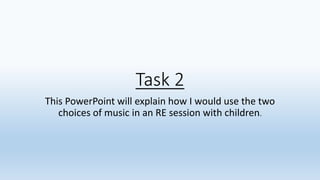 Task 2
This PowerPoint will explain how I would use the two
choices of music in an RE session with children.
 