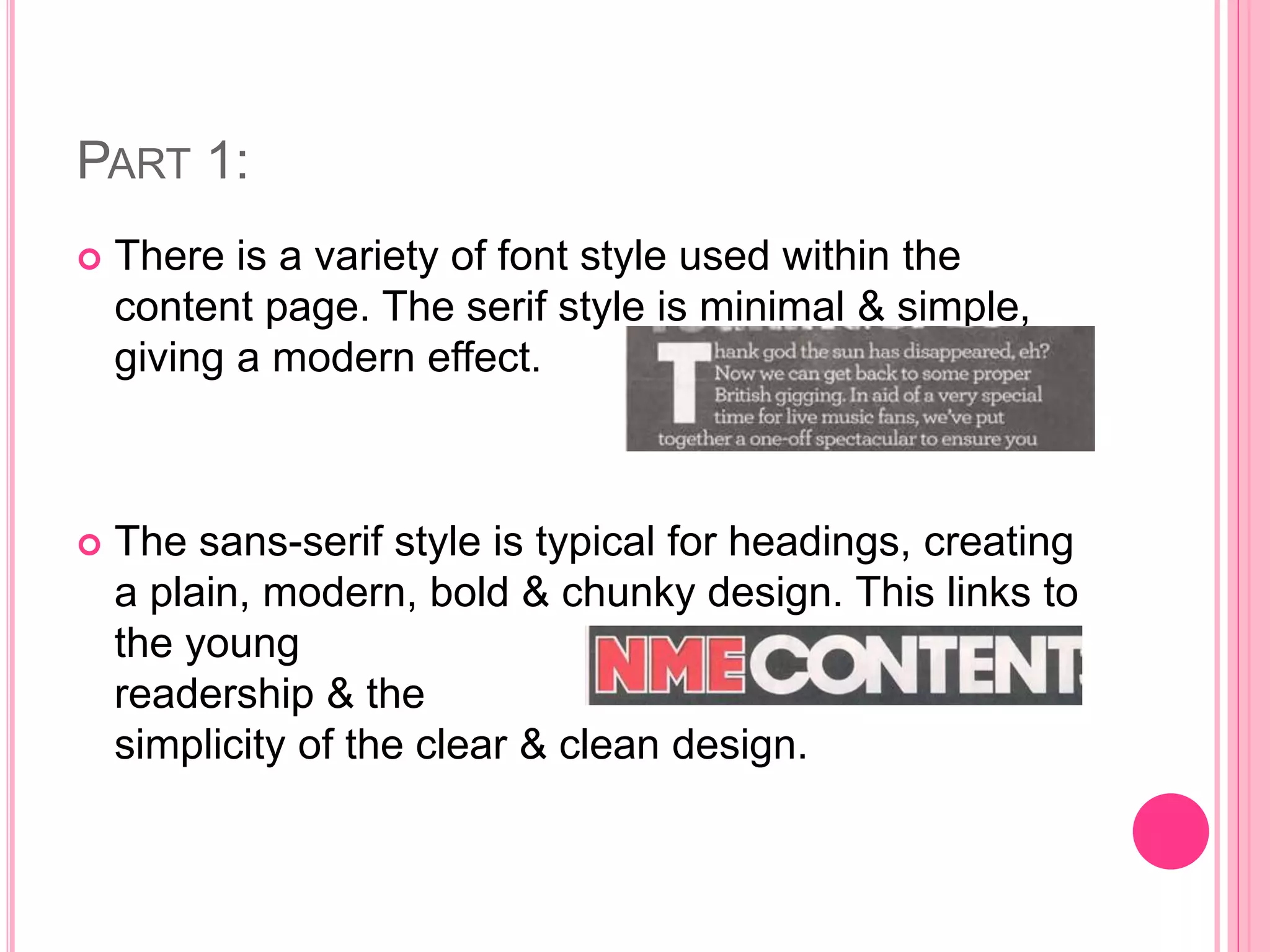 PART 1:
 There is a variety of font style used within the
content page. The serif style is minimal & simple,
giving a modern effect.
 The sans-serif style is typical for headings, creating
a plain, modern, bold & chunky design. This links to
the young
readership & the
simplicity of the clear & clean design.
 