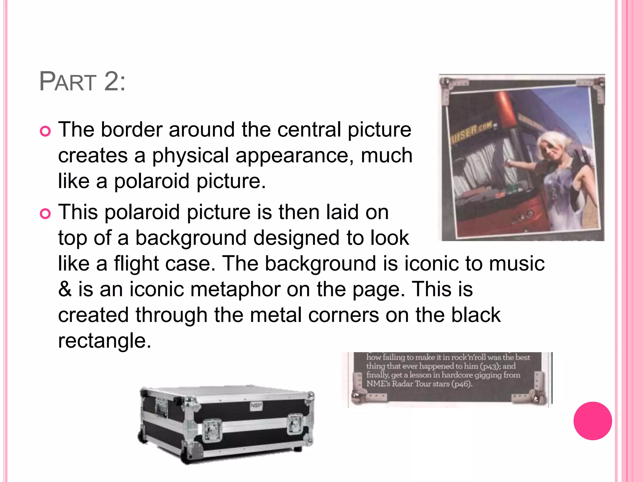 PART 2:
 The border around the central picture
creates a physical appearance, much
like a polaroid picture.
 This polaroid picture is then laid on
top of a background designed to look
like a flight case. The background is iconic to music
& is an iconic metaphor on the page. This is
created through the metal corners on the black
rectangle.
 