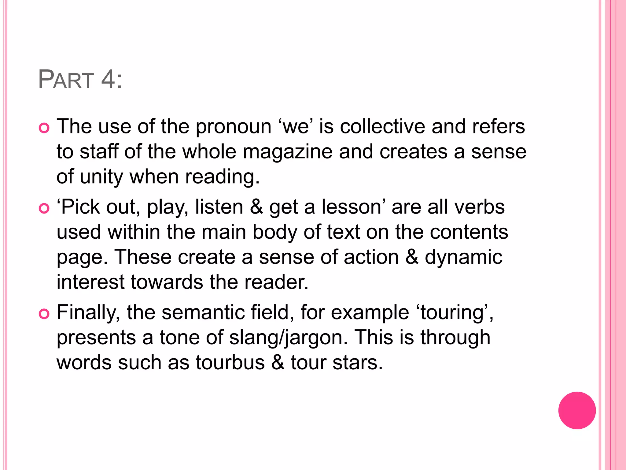 PART 4:
 The use of the pronoun ‘we’ is collective and refers
to staff of the whole magazine and creates a sense
of unity when reading.
 ‘Pick out, play, listen & get a lesson’ are all verbs
used within the main body of text on the contents
page. These create a sense of action & dynamic
interest towards the reader.
 Finally, the semantic field, for example ‘touring’,
presents a tone of slang/jargon. This is through
words such as tourbus & tour stars.
 
