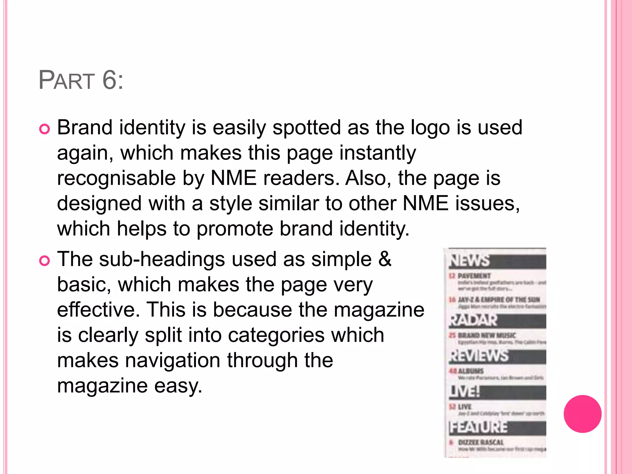 PART 6:
 Brand identity is easily spotted as the logo is used
again, which makes this page instantly
recognisable by NME readers. Also, the page is
designed with a style similar to other NME issues,
which helps to promote brand identity.
 The sub-headings used as simple &
basic, which makes the page very
effective. This is because the magazine
is clearly split into categories which
makes navigation through the
magazine easy.
 