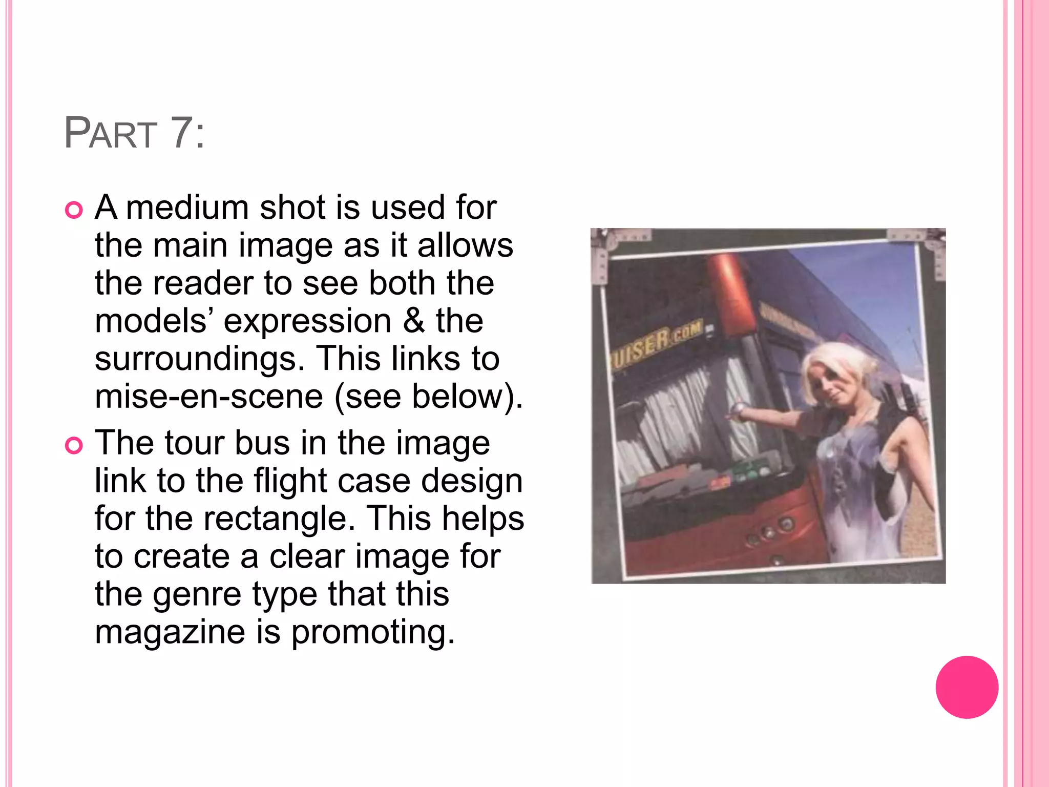 PART 7:
 A medium shot is used for
the main image as it allows
the reader to see both the
models’ expression & the
surroundings. This links to
mise-en-scene (see below).
 The tour bus in the image
link to the flight case design
for the rectangle. This helps
to create a clear image for
the genre type that this
magazine is promoting.
 