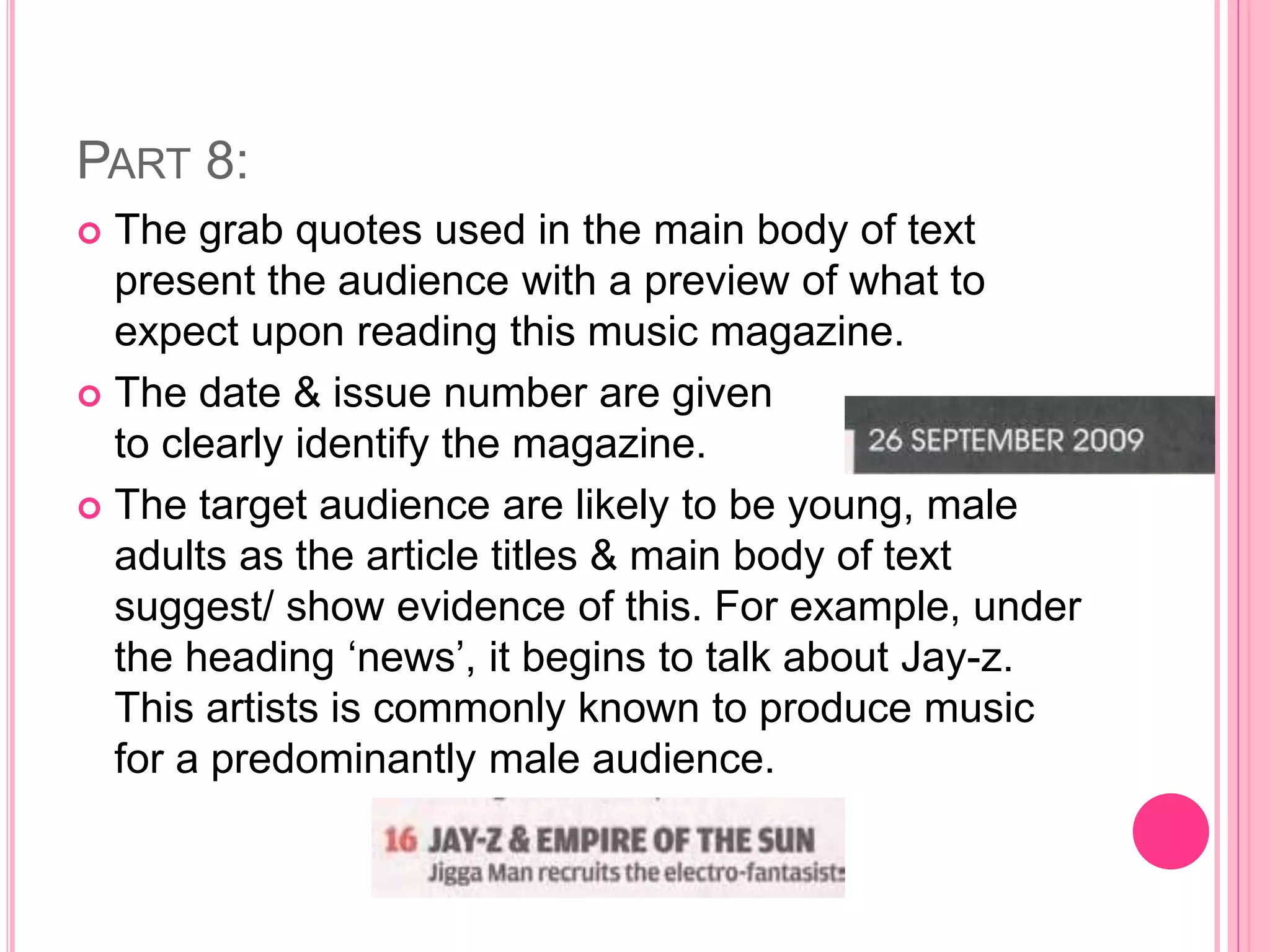 PART 8:
 The grab quotes used in the main body of text
present the audience with a preview of what to
expect upon reading this music magazine.
 The date & issue number are given
to clearly identify the magazine.
 The target audience are likely to be young, male
adults as the article titles & main body of text
suggest/ show evidence of this. For example, under
the heading ‘news’, it begins to talk about Jay-z.
This artists is commonly known to produce music
for a predominantly male audience.
 
