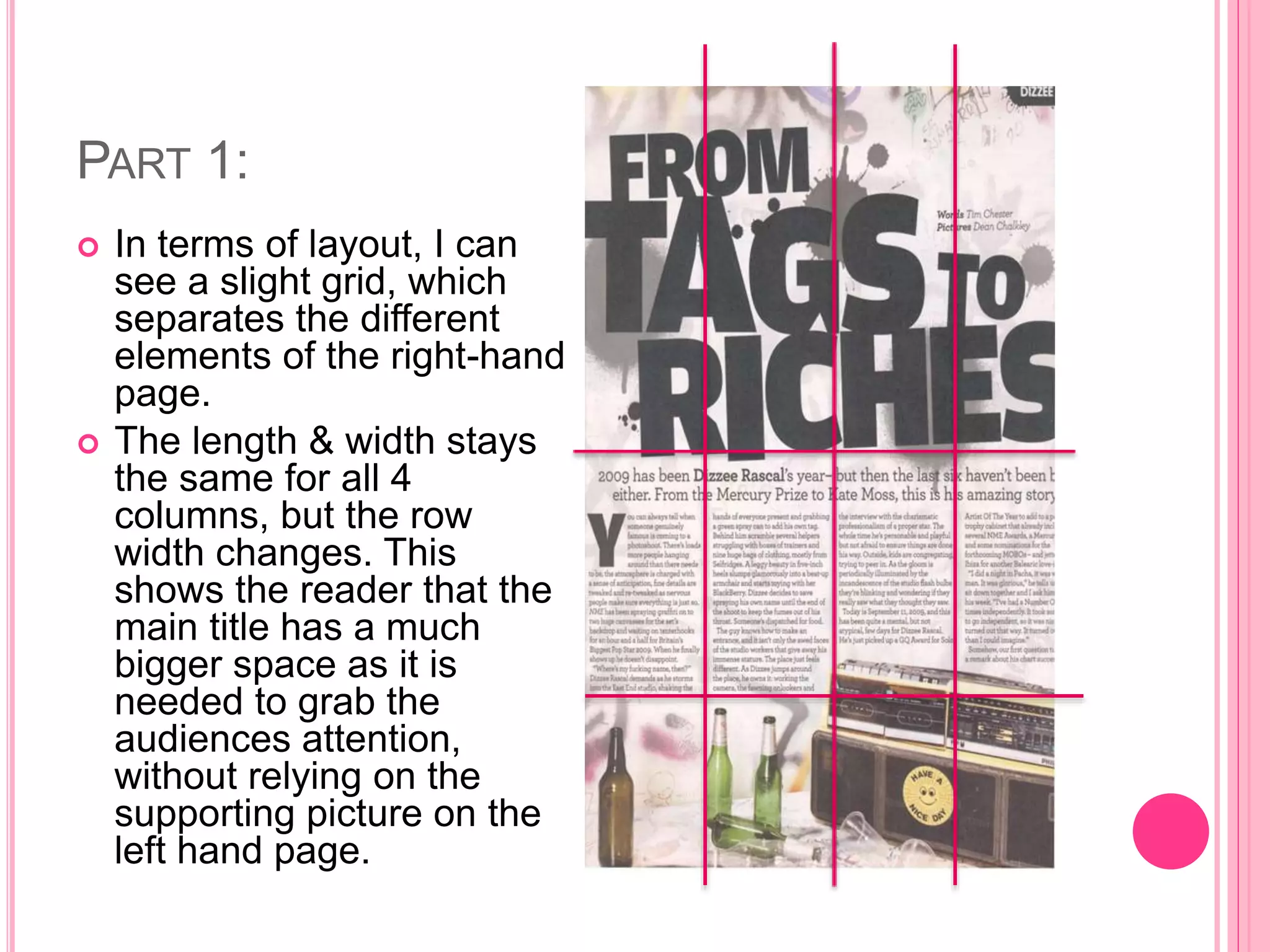 PART 1:
 In terms of layout, I can
see a slight grid, which
separates the different
elements of the right-hand
page.
 The length & width stays
the same for all 4
columns, but the row
width changes. This
shows the reader that the
main title has a much
bigger space as it is
needed to grab the
audiences attention,
without relying on the
supporting picture on the
left hand page.
 