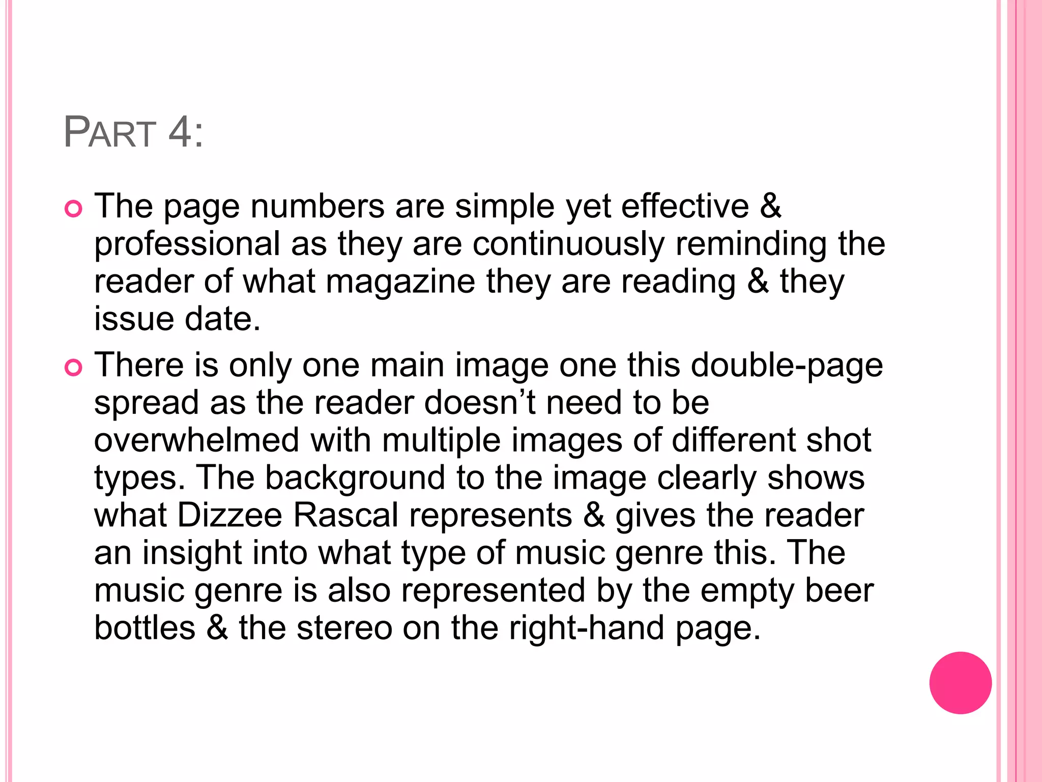 PART 4:
 The page numbers are simple yet effective &
professional as they are continuously reminding the
reader of what magazine they are reading & they
issue date.
 There is only one main image one this double-page
spread as the reader doesn’t need to be
overwhelmed with multiple images of different shot
types. The background to the image clearly shows
what Dizzee Rascal represents & gives the reader
an insight into what type of music genre this. The
music genre is also represented by the empty beer
bottles & the stereo on the right-hand page.
 